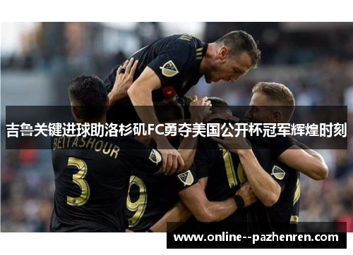 吉鲁关键进球助洛杉矶FC勇夺美国公开杯冠军辉煌时刻