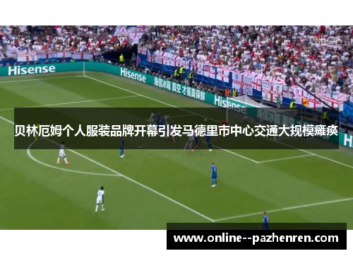 贝林厄姆个人服装品牌开幕引发马德里市中心交通大规模瘫痪